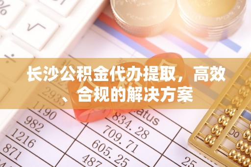 沿河长沙公积金代办提取，高效、合规的解决方案