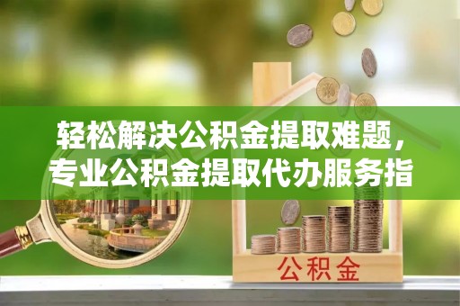 沿河轻松解决公积金提取难题，专业公积金提取代办服务指南