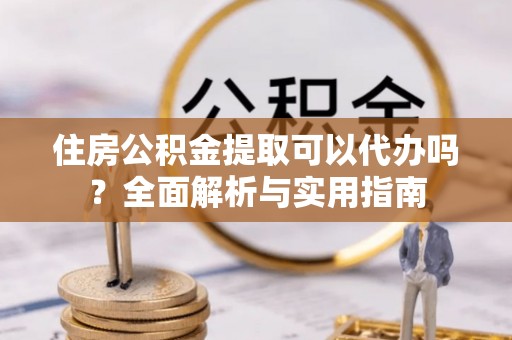 沿河住房公积金提取可以代办吗？全面解析与实用指南