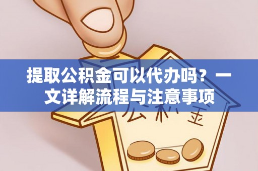 沿河提取公积金可以代办吗？一文详解流程与注意事项