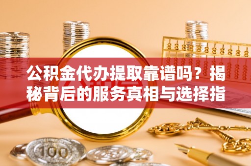 沿河公积金代办提取靠谱吗？揭秘背后的服务真相与选择指南
