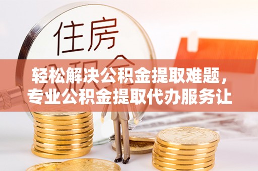 沿河轻松解决公积金提取难题，专业公积金提取代办服务让生活更便捷
