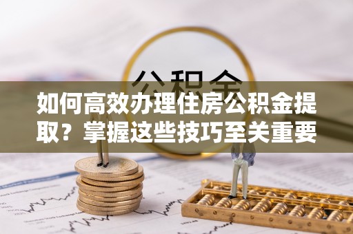 沿河如何高效办理住房公积金提取？掌握这些技巧至关重要