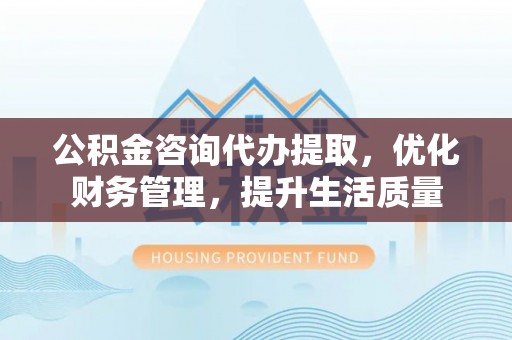 沿河公积金咨询代办提取，优化财务管理，提升生活质量