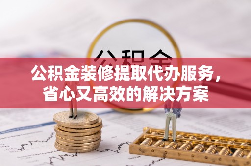 沿河公积金装修提取代办服务，省心又高效的解决方案