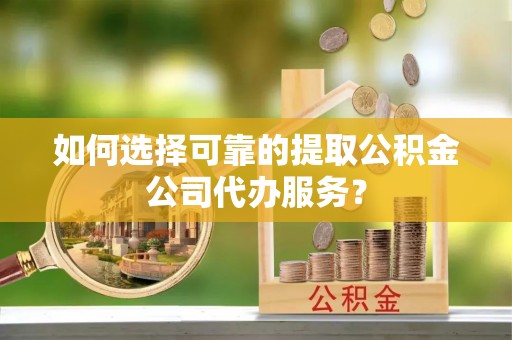 沿河如何选择可靠的提取公积金公司代办服务？