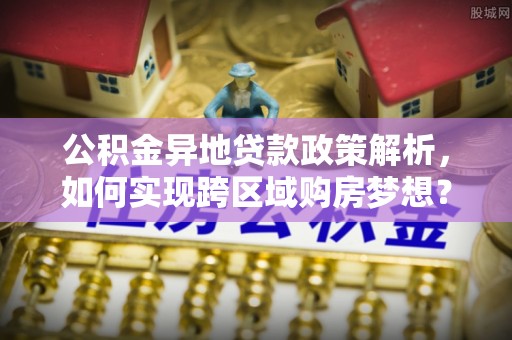 沿河公积金异地贷款政策解析，如何实现跨区域购房梦想？