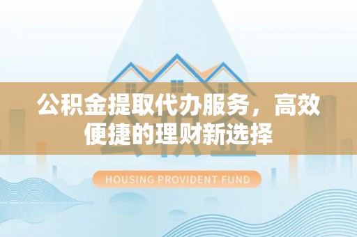 沿河公积金提取代办服务，高效便捷的理财新选择