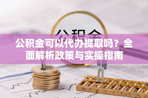 沿河公积金可以代办提取吗？全面解析政策与实操指南
