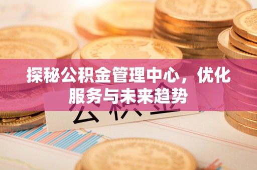 沿河探秘公积金管理中心，优化服务与未来趋势