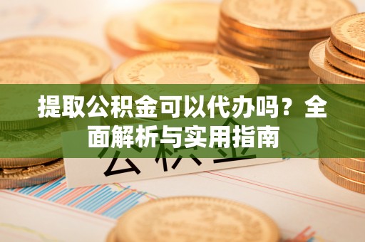 沿河提取公积金可以代办吗？全面解析与实用指南