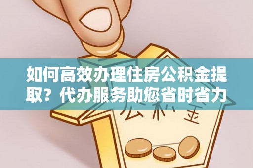 沿河如何高效办理住房公积金提取？代办服务助您省时省力