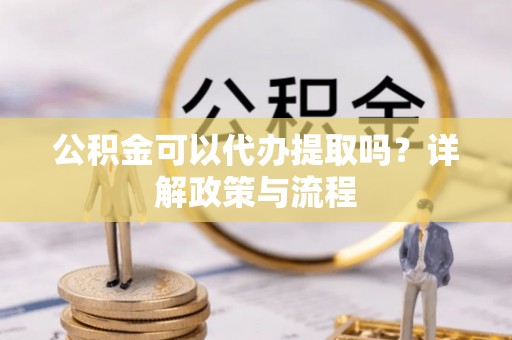 沿河公积金可以代办提取吗？详解政策与流程