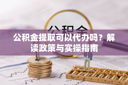 沿河公积金提取可以代办吗？解读政策与实操指南