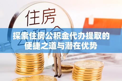 沿河探索住房公积金代办提取的便捷之道与潜在优势