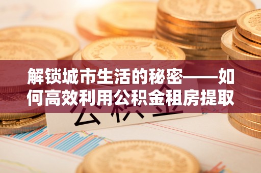 沿河解锁城市生活的秘密——如何高效利用公积金租房提取政策优化居住体验