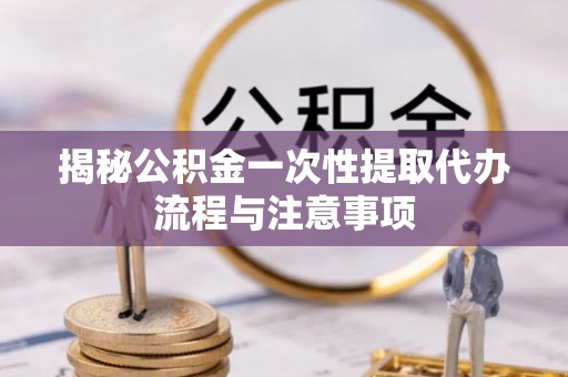 沿河揭秘公积金一次性提取代办流程与注意事项