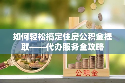 沿河如何轻松搞定住房公积金提取——代办服务全攻略