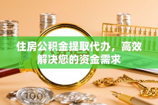 沿河住房公积金提取代办，高效解决您的资金需求