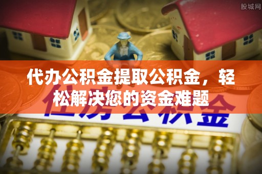 沿河代办公积金提取公积金，轻松解决您的资金难题