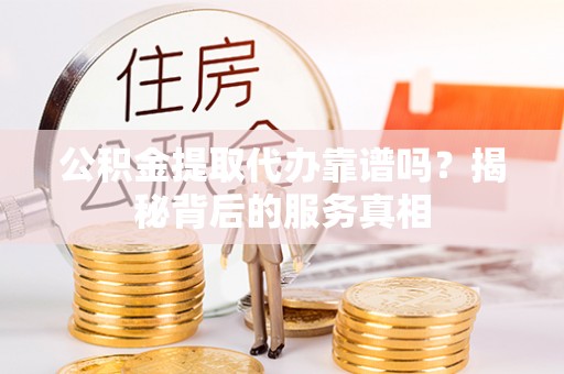 沿河公积金提取代办靠谱吗？揭秘背后的服务真相