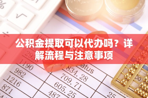沿河公积金提取可以代办吗？详解流程与注意事项
