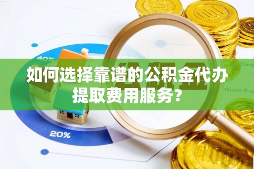 沿河如何选择靠谱的公积金代办提取费用服务？