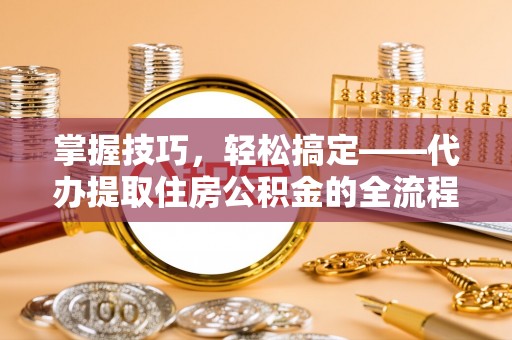 沿河掌握技巧，轻松搞定——代办提取住房公积金的全流程解析
