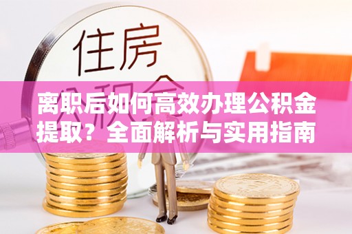 沿河离职后如何高效办理公积金提取？全面解析与实用指南