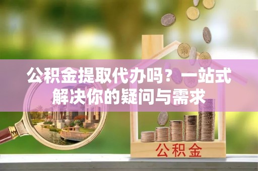 沿河公积金提取代办吗？一站式解决你的疑问与需求