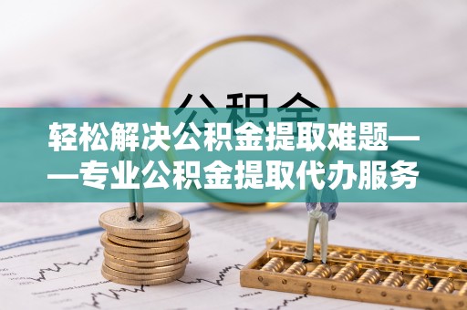 沿河轻松解决公积金提取难题——专业公积金提取代办服务详解