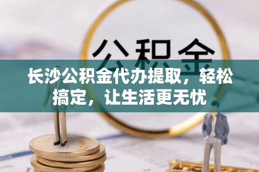 沿河长沙公积金代办提取，轻松搞定，让生活更无忧