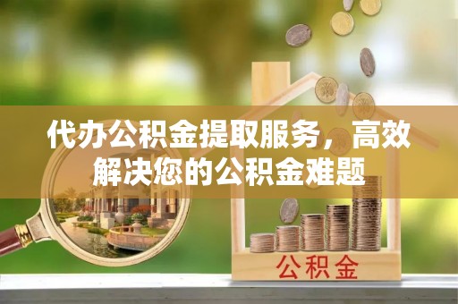 沿河代办公积金提取服务，高效解决您的公积金难题