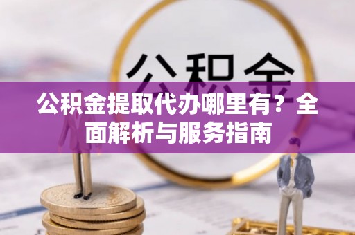 沿河公积金提取代办哪里有？全面解析与服务指南