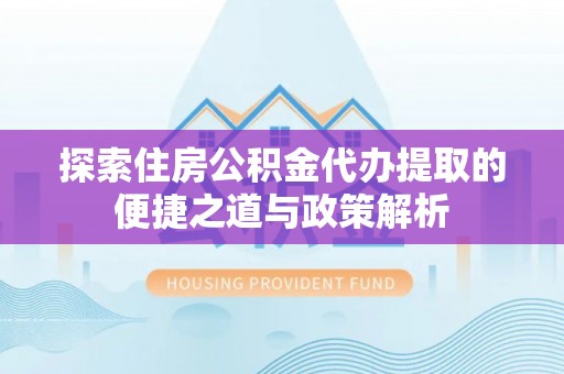 沿河探索住房公积金代办提取的便捷之道与政策解析