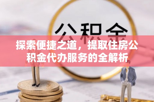 沿河探索便捷之道，提取住房公积金代办服务的全解析