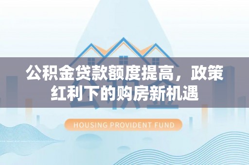 沿河公积金贷款额度提高，政策红利下的购房新机遇