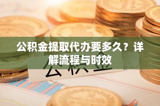 沿河公积金提取代办要多久？详解流程与时效