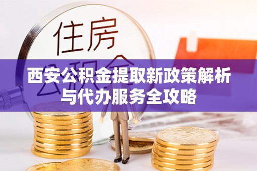 沿河西安公积金提取新政策解析与代办服务全攻略
