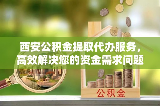 沿河西安公积金提取代办服务，高效解决您的资金需求问题