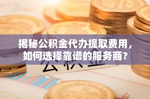 沿河揭秘公积金代办提取费用，如何选择靠谱的服务商？