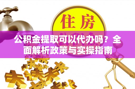 沿河公积金提取可以代办吗？全面解析政策与实操指南