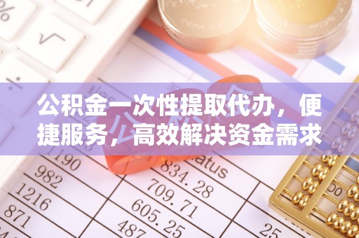 沿河公积金一次性提取代办，便捷服务，高效解决资金需求