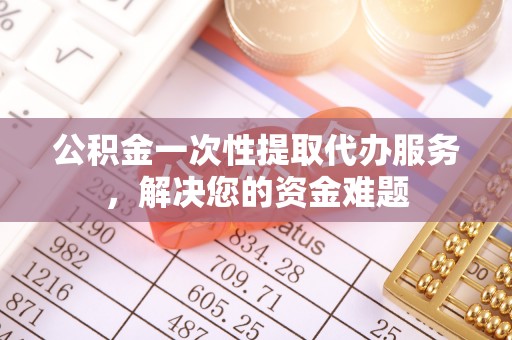 沿河公积金一次性提取代办服务，解决您的资金难题