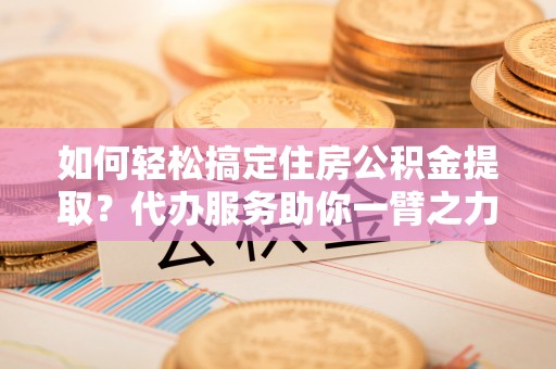 沿河如何轻松搞定住房公积金提取？代办服务助你一臂之力