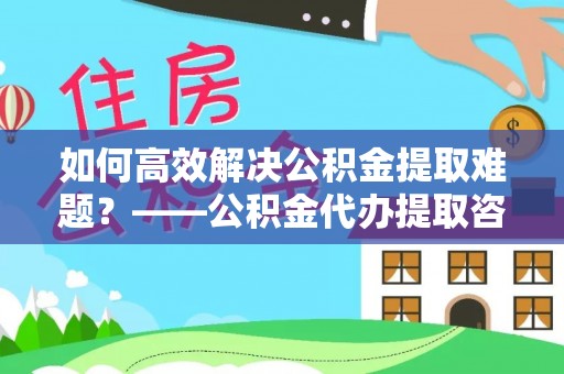 沿河如何高效解决公积金提取难题？——公积金代办提取咨询服务全解析