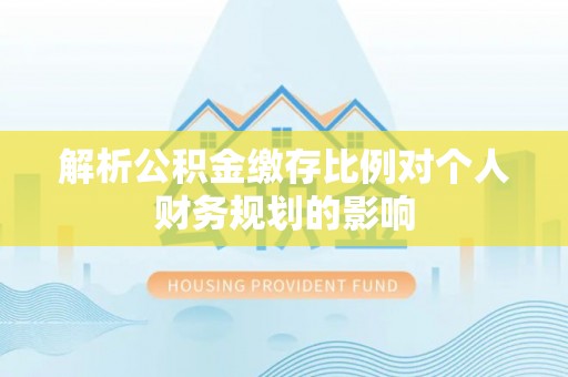 沿河解析公积金缴存比例对个人财务规划的影响