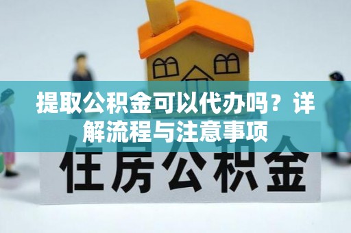 沿河提取公积金可以代办吗？详解流程与注意事项