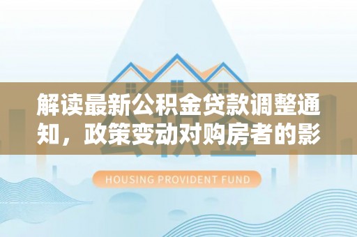 沿河解读最新公积金贷款调整通知，政策变动对购房者的影响