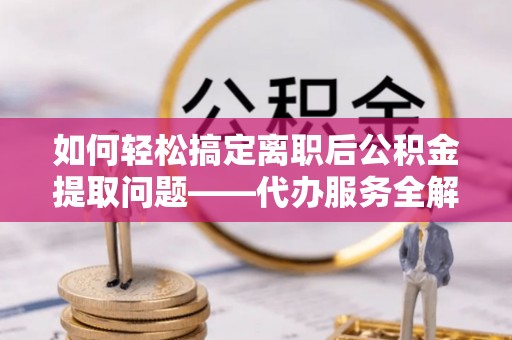 沿河如何轻松搞定离职后公积金提取问题——代办服务全解析